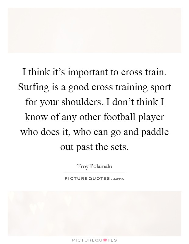 I think it's important to cross train. Surfing is a good cross training sport for your shoulders. I don't think I know of any other football player who does it, who can go and paddle out past the sets. Picture Quote #1