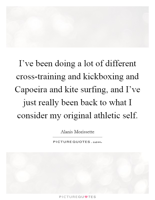I've been doing a lot of different cross-training and kickboxing and Capoeira and kite surfing, and I've just really been back to what I consider my original athletic self. Picture Quote #1