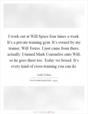 I work out at Will Space four times a week. It’s a private training gym. It’s owned by my trainer, Will Torres. I just came from there, actually. I turned Mark Consuelos onto Will, so he goes there too. Today we boxed. It’s every kind of cross-training you can do Picture Quote #1