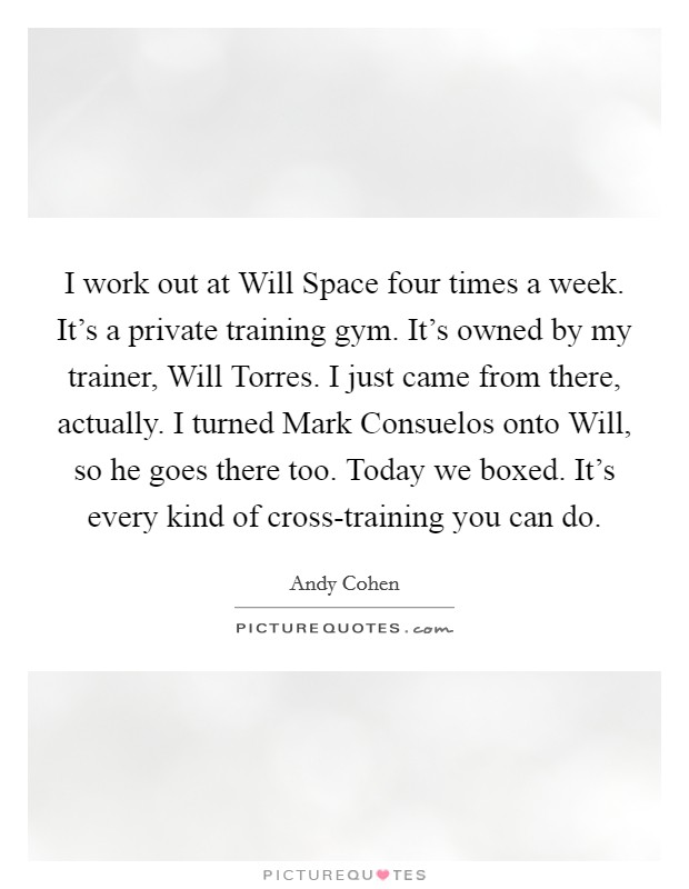 I work out at Will Space four times a week. It's a private training gym. It's owned by my trainer, Will Torres. I just came from there, actually. I turned Mark Consuelos onto Will, so he goes there too. Today we boxed. It's every kind of cross-training you can do. Picture Quote #1