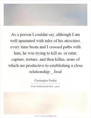 As a person I couldnt say, although I am well apuainted with tales of his atrocities. every time brom and I crossed paths with him, he was trying to kill us. or ratar, capture, torture, and then killus, none of which are productive to establishing a close relationship _ Jeod Picture Quote #1