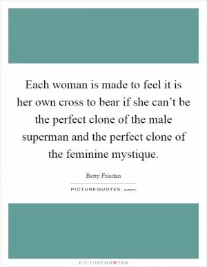 Each woman is made to feel it is her own cross to bear if she can’t be the perfect clone of the male superman and the perfect clone of the feminine mystique Picture Quote #1