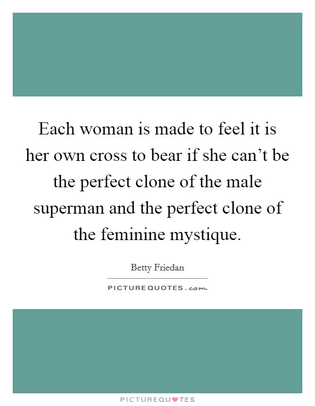 Each woman is made to feel it is her own cross to bear if she can't be the perfect clone of the male superman and the perfect clone of the feminine mystique. Picture Quote #1