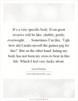 It’s a very specific body. Even great reviews will be like: chubby, portly, overweight. . . . Sometimes I’m like, ‘Ugh, how did I make myself the guinea pig for this?’ But on the other hand, hating my body has not been my cross to bear in this life. Which I feel very lucky about Picture Quote #1