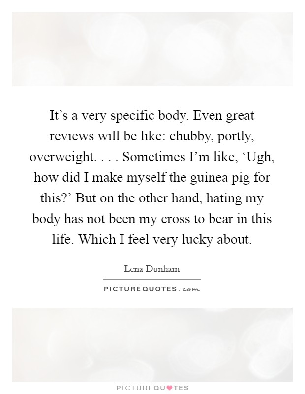 It's a very specific body. Even great reviews will be like: chubby, portly, overweight. . . . Sometimes I'm like, ‘Ugh, how did I make myself the guinea pig for this?' But on the other hand, hating my body has not been my cross to bear in this life. Which I feel very lucky about. Picture Quote #1