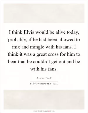 I think Elvis would be alive today, probably, if he had been allowed to mix and mingle with his fans. I think it was a great cross for him to bear that he couldn’t get out and be with his fans Picture Quote #1