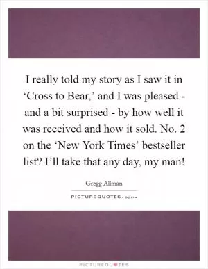 I really told my story as I saw it in ‘Cross to Bear,’ and I was pleased - and a bit surprised - by how well it was received and how it sold. No. 2 on the ‘New York Times’ bestseller list? I’ll take that any day, my man! Picture Quote #1