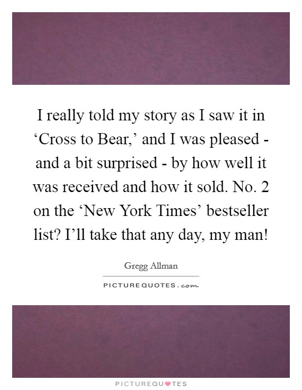 I really told my story as I saw it in ‘Cross to Bear,' and I was pleased - and a bit surprised - by how well it was received and how it sold. No. 2 on the ‘New York Times' bestseller list? I'll take that any day, my man! Picture Quote #1
