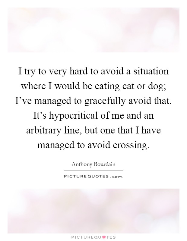 I try to very hard to avoid a situation where I would be eating cat or dog; I've managed to gracefully avoid that. It's hypocritical of me and an arbitrary line, but one that I have managed to avoid crossing. Picture Quote #1