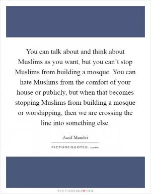You can talk about and think about Muslims as you want, but you can’t stop Muslims from building a mosque. You can hate Muslims from the comfort of your house or publicly, but when that becomes stopping Muslims from building a mosque or worshipping, then we are crossing the line into something else Picture Quote #1
