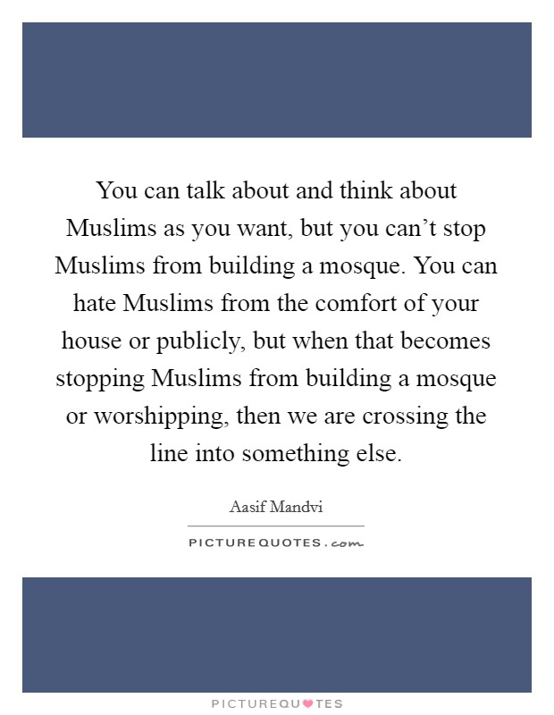 You can talk about and think about Muslims as you want, but you can't stop Muslims from building a mosque. You can hate Muslims from the comfort of your house or publicly, but when that becomes stopping Muslims from building a mosque or worshipping, then we are crossing the line into something else. Picture Quote #1