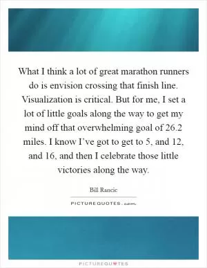 What I think a lot of great marathon runners do is envision crossing that finish line. Visualization is critical. But for me, I set a lot of little goals along the way to get my mind off that overwhelming goal of 26.2 miles. I know I’ve got to get to 5, and 12, and 16, and then I celebrate those little victories along the way Picture Quote #1