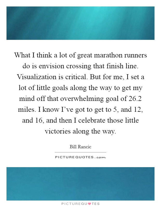 What I think a lot of great marathon runners do is envision crossing that finish line. Visualization is critical. But for me, I set a lot of little goals along the way to get my mind off that overwhelming goal of 26.2 miles. I know I've got to get to 5, and 12, and 16, and then I celebrate those little victories along the way. Picture Quote #1