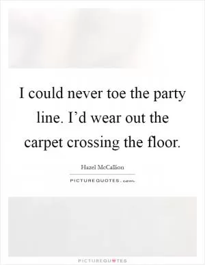 I could never toe the party line. I’d wear out the carpet crossing the floor Picture Quote #1