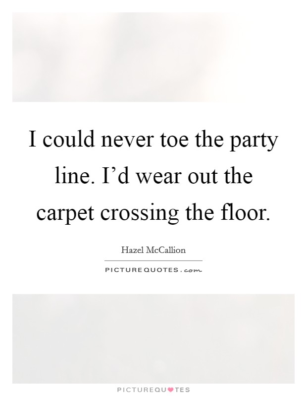 I could never toe the party line. I'd wear out the carpet crossing the floor. Picture Quote #1