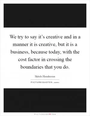 We try to say it’s creative and in a manner it is creative, but it is a business, because today, with the cost factor in crossing the boundaries that you do Picture Quote #1