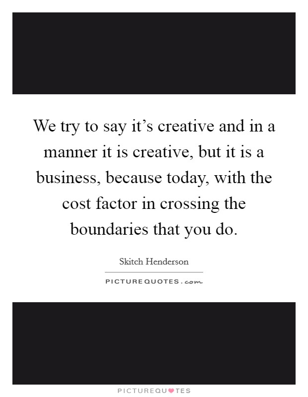 We try to say it's creative and in a manner it is creative, but it is a business, because today, with the cost factor in crossing the boundaries that you do. Picture Quote #1
