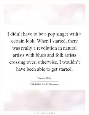 I didn’t have to be a pop singer with a certain look. When I started, there was really a revolution in natural artists with blues and folk artists crossing over; otherwise, I wouldn’t have been able to get started Picture Quote #1