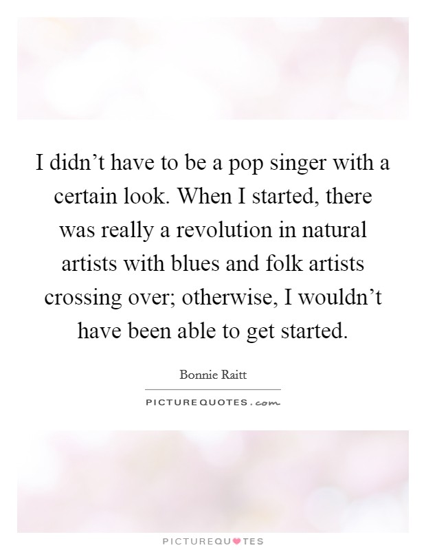 I didn't have to be a pop singer with a certain look. When I started, there was really a revolution in natural artists with blues and folk artists crossing over; otherwise, I wouldn't have been able to get started. Picture Quote #1