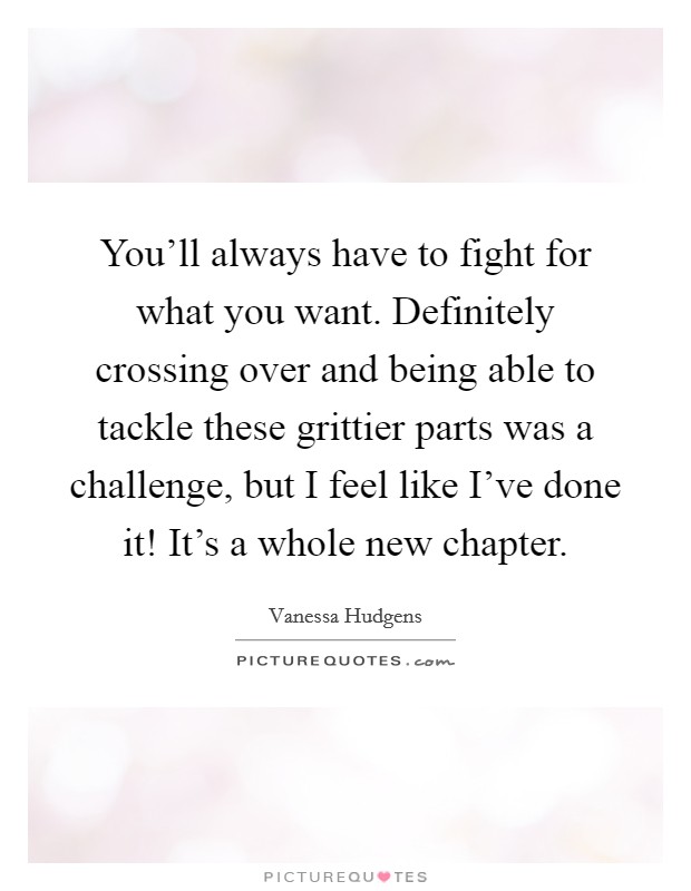 You'll always have to fight for what you want. Definitely crossing over and being able to tackle these grittier parts was a challenge, but I feel like I've done it! It's a whole new chapter. Picture Quote #1