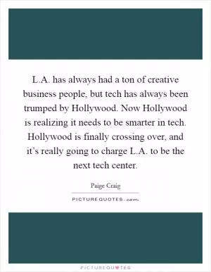 L.A. has always had a ton of creative business people, but tech has always been trumped by Hollywood. Now Hollywood is realizing it needs to be smarter in tech. Hollywood is finally crossing over, and it’s really going to charge L.A. to be the next tech center Picture Quote #1