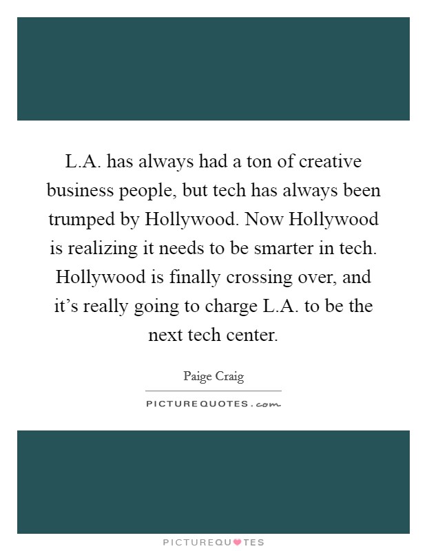 L.A. has always had a ton of creative business people, but tech has always been trumped by Hollywood. Now Hollywood is realizing it needs to be smarter in tech. Hollywood is finally crossing over, and it's really going to charge L.A. to be the next tech center. Picture Quote #1