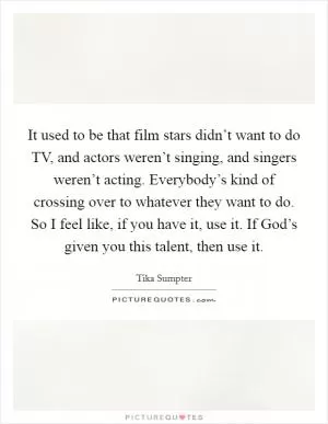 It used to be that film stars didn’t want to do TV, and actors weren’t singing, and singers weren’t acting. Everybody’s kind of crossing over to whatever they want to do. So I feel like, if you have it, use it. If God’s given you this talent, then use it Picture Quote #1