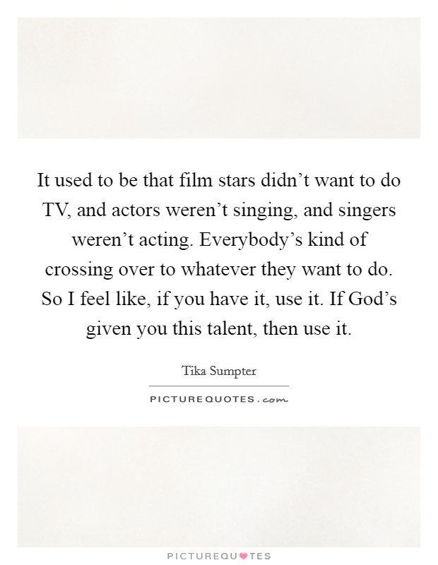 It used to be that film stars didn't want to do TV, and actors weren't singing, and singers weren't acting. Everybody's kind of crossing over to whatever they want to do. So I feel like, if you have it, use it. If God's given you this talent, then use it. Picture Quote #1