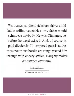 Waitresses, soldiers, rickshaw drivers, old ladies selling vegetables - my father would schmooze anybody. He was Clintonesque before the word existed. And, of course, it paid dividends. Ill-tempered guards at the most notorious border crossings waved him through with cheery smiles. Haughty maitre d’s fawned over him Picture Quote #1