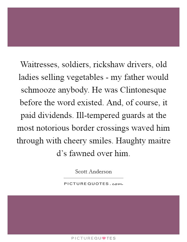 Waitresses, soldiers, rickshaw drivers, old ladies selling vegetables - my father would schmooze anybody. He was Clintonesque before the word existed. And, of course, it paid dividends. Ill-tempered guards at the most notorious border crossings waved him through with cheery smiles. Haughty maitre d's fawned over him. Picture Quote #1