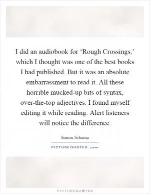 I did an audiobook for ‘Rough Crossings,’ which I thought was one of the best books I had published. But it was an absolute embarrassment to read it. All these horrible mucked-up bits of syntax, over-the-top adjectives. I found myself editing it while reading. Alert listeners will notice the difference Picture Quote #1
