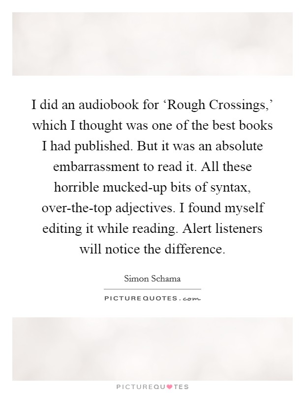 I did an audiobook for ‘Rough Crossings,' which I thought was one of the best books I had published. But it was an absolute embarrassment to read it. All these horrible mucked-up bits of syntax, over-the-top adjectives. I found myself editing it while reading. Alert listeners will notice the difference. Picture Quote #1