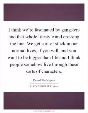 I think we’re fascinated by gangsters and that whole lifestyle and crossing the line. We get sort of stuck in our normal lives, if you will, and you want to be bigger than life and I think people somehow live through these sorts of characters Picture Quote #1