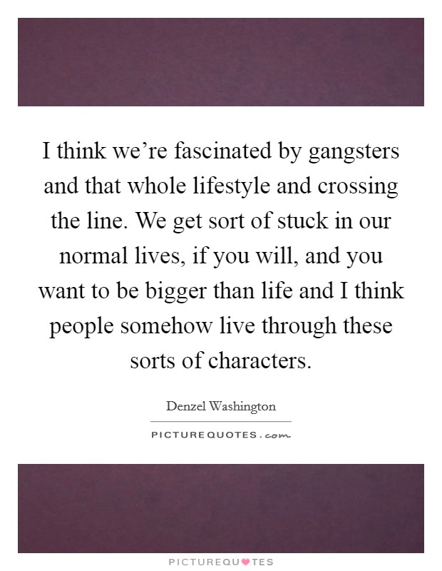 I think we're fascinated by gangsters and that whole lifestyle and crossing the line. We get sort of stuck in our normal lives, if you will, and you want to be bigger than life and I think people somehow live through these sorts of characters. Picture Quote #1