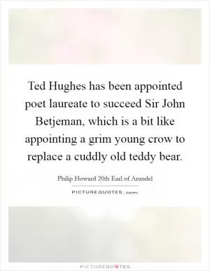 Ted Hughes has been appointed poet laureate to succeed Sir John Betjeman, which is a bit like appointing a grim young crow to replace a cuddly old teddy bear Picture Quote #1