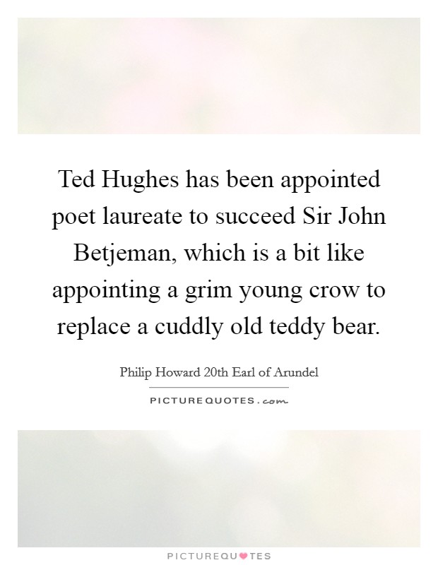 Ted Hughes has been appointed poet laureate to succeed Sir John Betjeman, which is a bit like appointing a grim young crow to replace a cuddly old teddy bear. Picture Quote #1