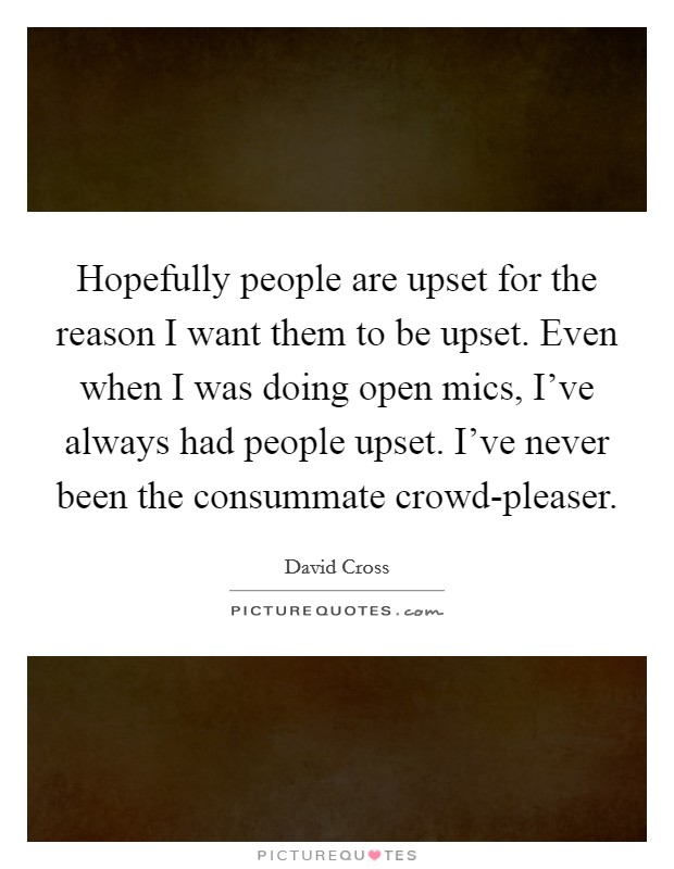 Hopefully people are upset for the reason I want them to be upset. Even when I was doing open mics, I've always had people upset. I've never been the consummate crowd-pleaser. Picture Quote #1