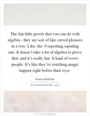 The fun little proofs that you can do with algebra - they are sort of like crowd pleasers in a way. Like, the .9 repeating equaling one. It doesn’t take a lot of algebra to prove that, and it’s really fun. It kind of wows people. It’s like they’re watching magic happen right before their eyes Picture Quote #1