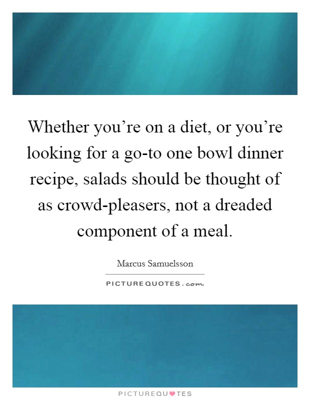 Whether you're on a diet, or you're looking for a go-to one bowl dinner recipe, salads should be thought of as crowd-pleasers, not a dreaded component of a meal. Picture Quote #1