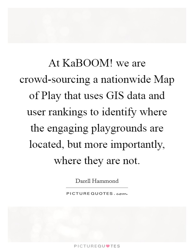 At KaBOOM! we are crowd-sourcing a nationwide Map of Play that uses GIS data and user rankings to identify where the engaging playgrounds are located, but more importantly, where they are not. Picture Quote #1