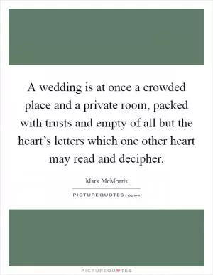 A wedding is at once a crowded place and a private room, packed with trusts and empty of all but the heart’s letters which one other heart may read and decipher Picture Quote #1