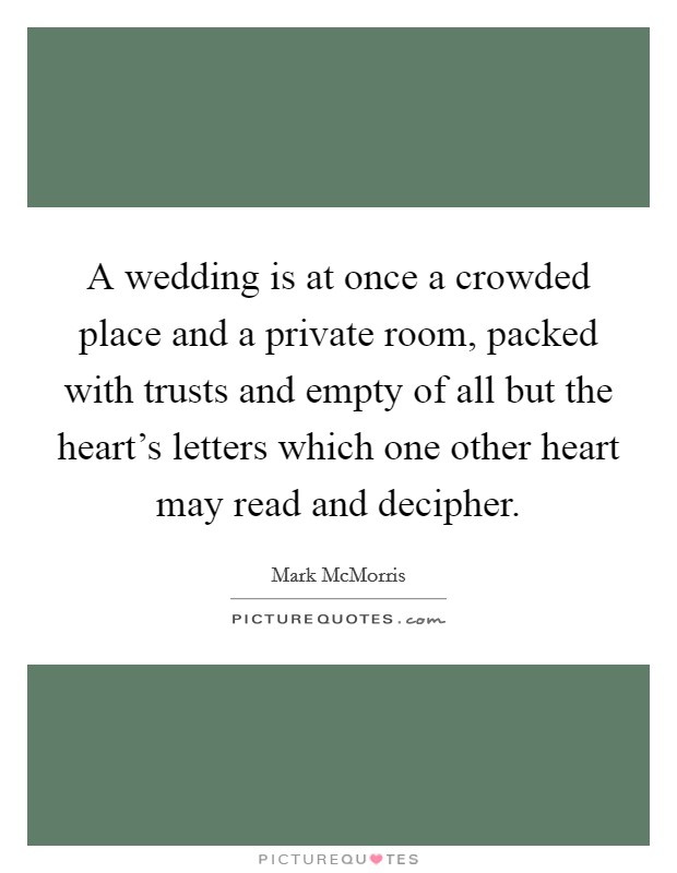 A wedding is at once a crowded place and a private room, packed with trusts and empty of all but the heart's letters which one other heart may read and decipher. Picture Quote #1
