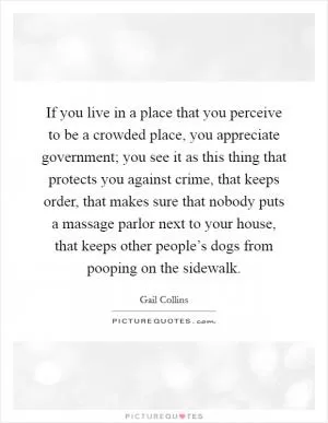If you live in a place that you perceive to be a crowded place, you appreciate government; you see it as this thing that protects you against crime, that keeps order, that makes sure that nobody puts a massage parlor next to your house, that keeps other people’s dogs from pooping on the sidewalk Picture Quote #1