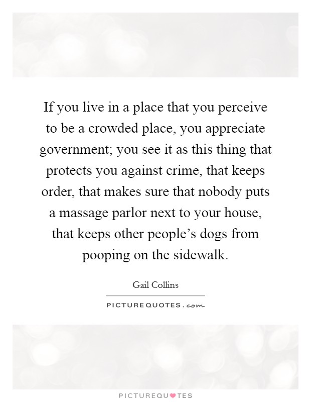 If you live in a place that you perceive to be a crowded place, you appreciate government; you see it as this thing that protects you against crime, that keeps order, that makes sure that nobody puts a massage parlor next to your house, that keeps other people's dogs from pooping on the sidewalk. Picture Quote #1