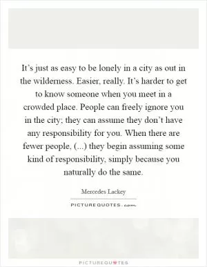 It’s just as easy to be lonely in a city as out in the wilderness. Easier, really. It’s harder to get to know someone when you meet in a crowded place. People can freely ignore you in the city; they can assume they don’t have any responsibility for you. When there are fewer people, (...) they begin assuming some kind of responsibility, simply because you naturally do the same Picture Quote #1