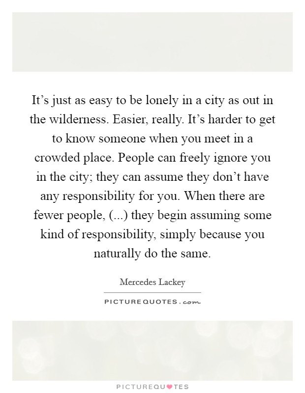 It's just as easy to be lonely in a city as out in the wilderness. Easier, really. It's harder to get to know someone when you meet in a crowded place. People can freely ignore you in the city; they can assume they don't have any responsibility for you. When there are fewer people, (...) they begin assuming some kind of responsibility, simply because you naturally do the same. Picture Quote #1
