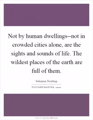 Not by human dwellings--not in crowded cities alone, are the sights and sounds of life. The wildest places of the earth are full of them Picture Quote #1