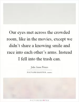Our eyes met across the crowded room, like in the movies, except we didn’t share a knowing smile and race into each other’s arms. Instead I fell into the trash can Picture Quote #1