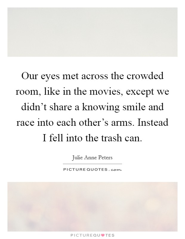 Our eyes met across the crowded room, like in the movies, except we didn't share a knowing smile and race into each other's arms. Instead I fell into the trash can. Picture Quote #1