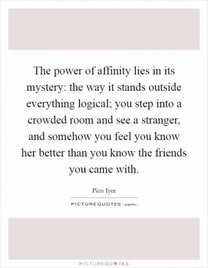 The power of affinity lies in its mystery: the way it stands outside everything logical; you step into a crowded room and see a stranger, and somehow you feel you know her better than you know the friends you came with Picture Quote #1